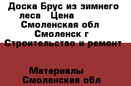 Доска,Брус из зимнего леса › Цена ­ 6 500 - Смоленская обл., Смоленск г. Строительство и ремонт » Материалы   . Смоленская обл.